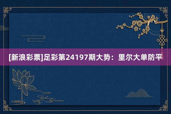 [新浪彩票]足彩第24197期大势：里尔大单防平