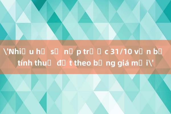 'Nhiều hồ sơ nộp trước 31/10 vẫn bị tính thuế đất theo bảng giá mới'