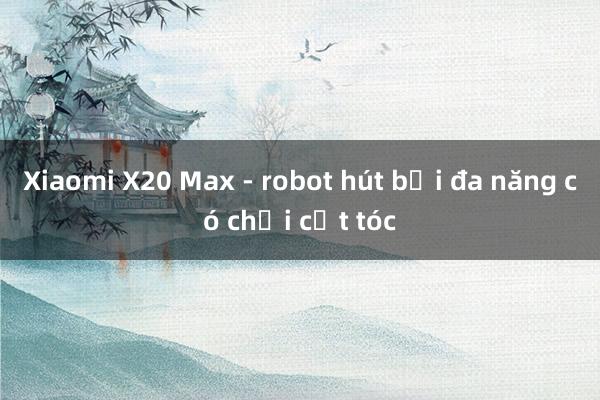 Xiaomi X20 Max - robot hút bụi đa năng có chổi cắt tóc