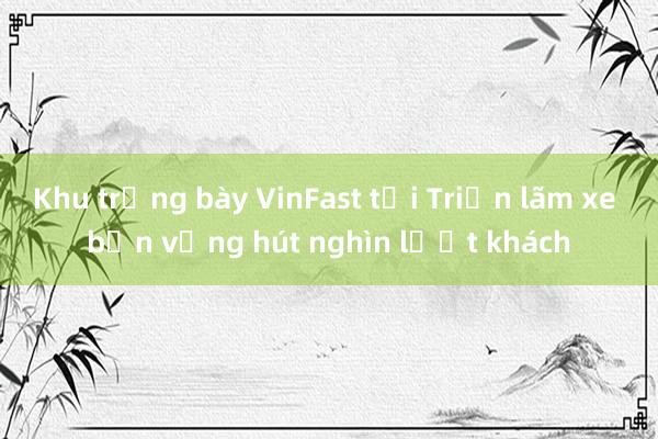 Khu trưng bày VinFast tại Triển lãm xe bền vững hút nghìn lượt khách