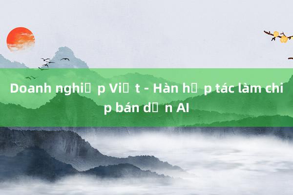 Doanh nghiệp Việt - Hàn hợp tác làm chip bán dẫn AI