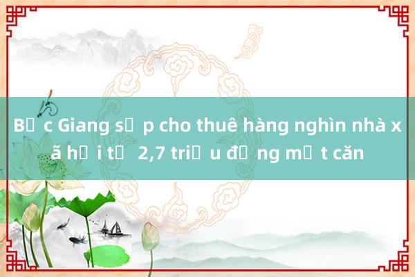 Bắc Giang sắp cho thuê hàng nghìn nhà xã hội từ 2，7 triệu đồng một căn