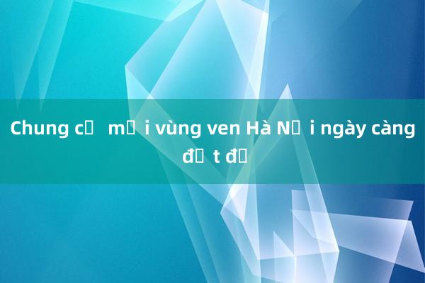 Chung cư mới vùng ven Hà Nội ngày càng đắt đỏ