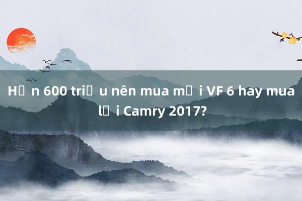 Hơn 600 triệu nên mua mới VF 6 hay mua lại Camry 2017?