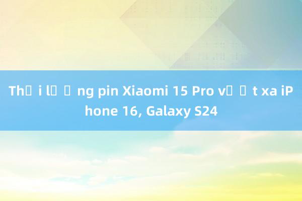 Thời lượng pin Xiaomi 15 Pro vượt xa iPhone 16， Galaxy S24