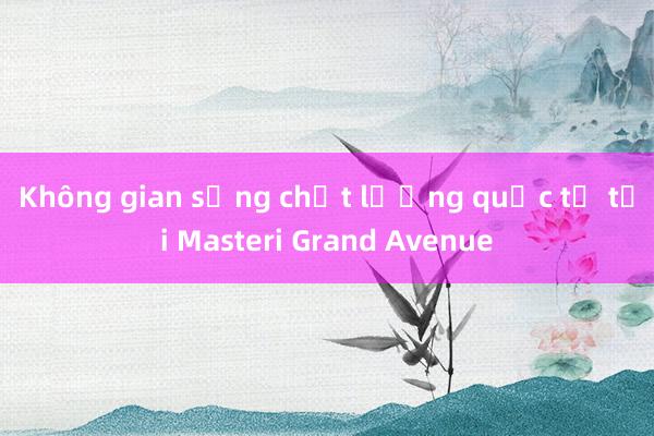 Không gian sống chất lượng quốc tế tại Masteri Grand Avenue