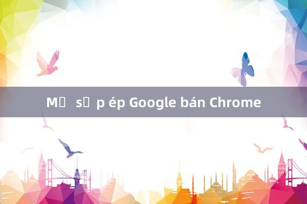 Mỹ sắp ép Google bán Chrome