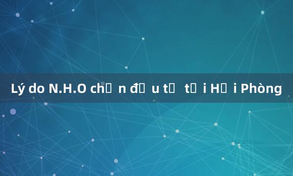 Lý do N.H.O chọn đầu tư tại Hải Phòng