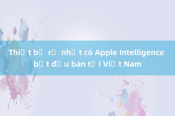 Thiết bị rẻ nhất có Apple Intelligence bắt đầu bán tại Việt Nam