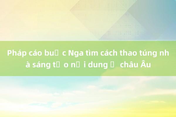 Pháp cáo buộc Nga tìm cách thao túng nhà sáng tạo nội dung ở châu Âu