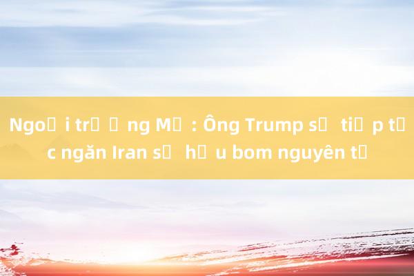 Ngoại trưởng Mỹ: Ông Trump sẽ tiếp tục ngăn Iran sở hữu bom nguyên tử