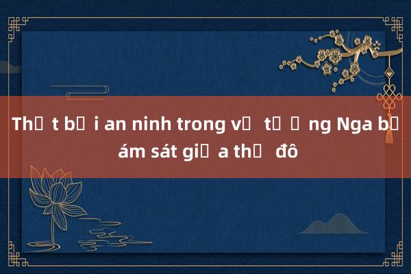 Thất bại an ninh trong vụ tướng Nga bị ám sát giữa thủ đô