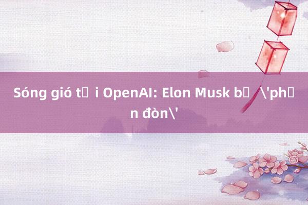 Sóng gió tại OpenAI: Elon Musk bị 'phản đòn'