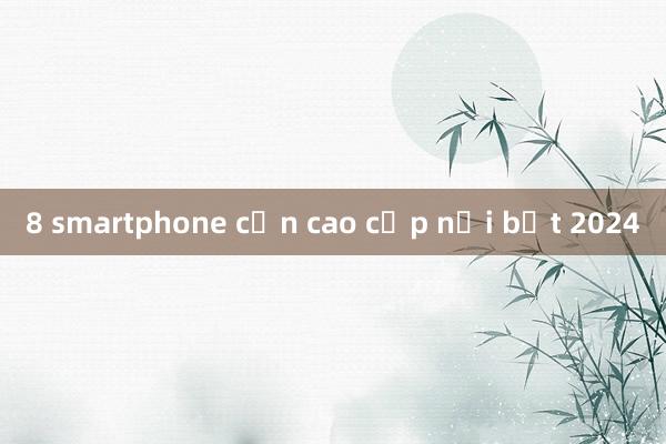 8 smartphone cận cao cấp nổi bật 2024