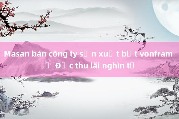 Masan bán công ty sản xuất bột vonfram ở Đức thu lãi nghìn tỷ