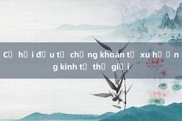 Cơ hội đầu tư chứng khoán từ xu hướng kinh tế thế giới