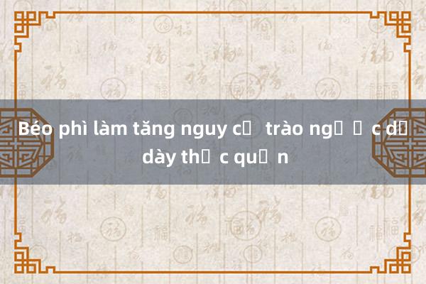 Béo phì làm tăng nguy cơ trào ngược dạ dày thực quản