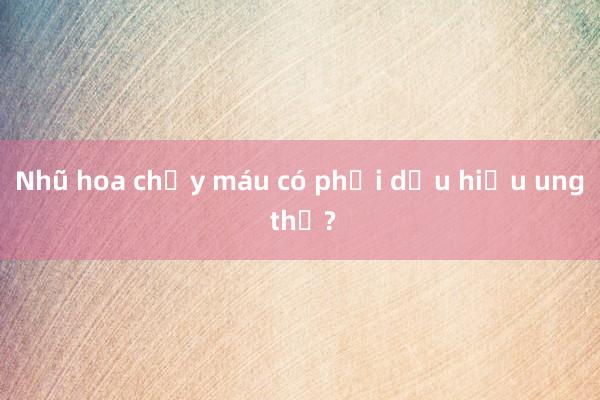 Nhũ hoa chảy máu có phải dấu hiệu ung thư?