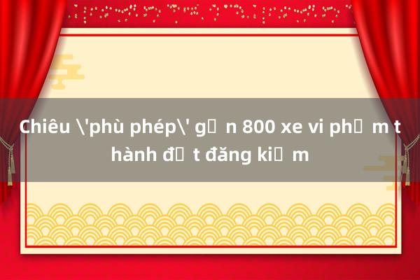 Chiêu 'phù phép' gần 800 xe vi phạm thành đạt đăng kiểm