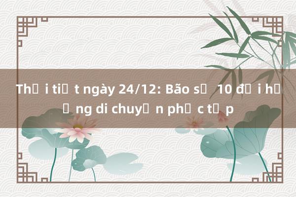 Thời tiết ngày 24/12: Bão số 10 đổi hướng di chuyển phức tạp