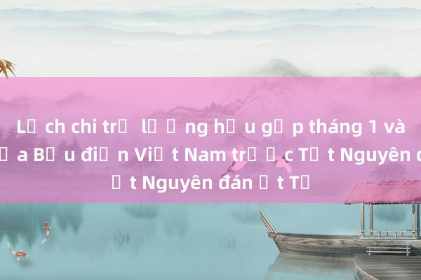 Lịch chi trả lương hưu gộp tháng 1 và 2/2025 của Bưu điện Việt Nam trước Tết Nguyên đán Ất Tỵ