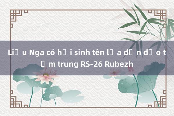 Liệu Nga có hồi sinh tên lửa đạn đạo tầm trung RS-26 Rubezh