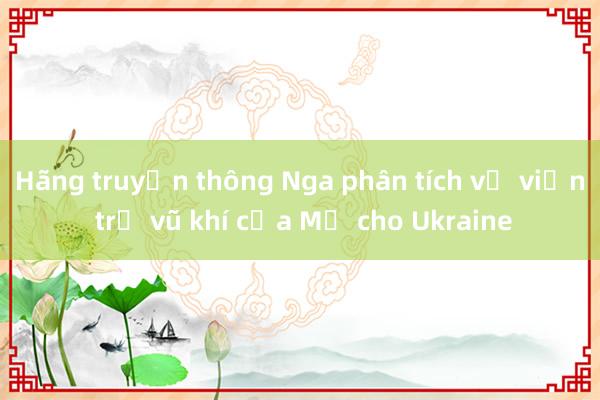 Hãng truyền thông Nga phân tích về viện trợ vũ khí của Mỹ cho Ukraine