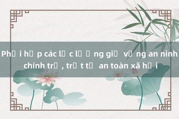 Phối hợp các lực lượng giữ vững an ninh chính trị， trật tự an toàn xã hội