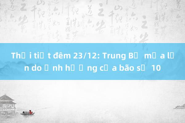 Thời tiết đêm 23/12: Trung Bộ mưa lớn do ảnh hưởng của bão số 10