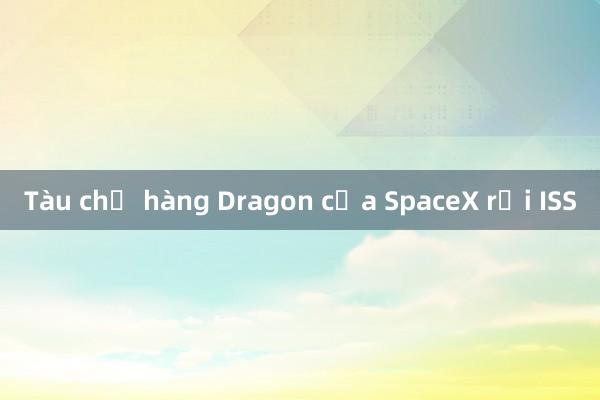 Tàu chở hàng Dragon của SpaceX rời ISS