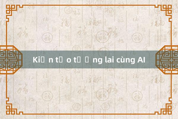 Kiến tạo tương lai cùng AI