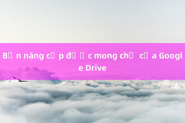 Bản nâng cấp được mong chờ của Google Drive