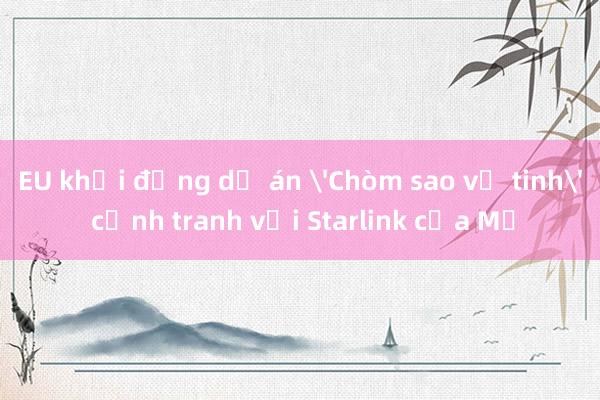 EU khởi động dự án 'Chòm sao vệ tinh' cạnh tranh với Starlink của Mỹ