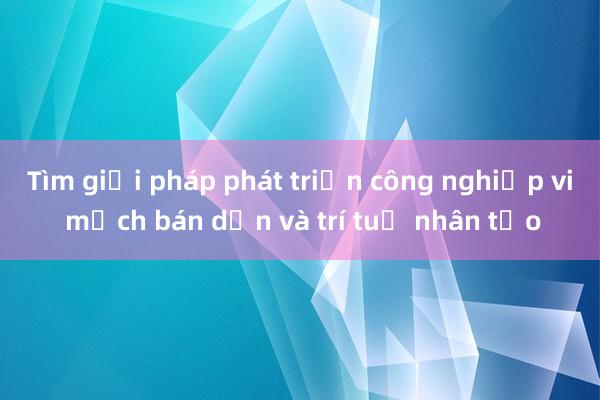 Tìm giải pháp phát triển công nghiệp vi mạch bán dẫn và trí tuệ nhân tạo