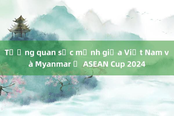 Tương quan sức mạnh giữa Việt Nam và Myanmar ở ASEAN Cup 2024