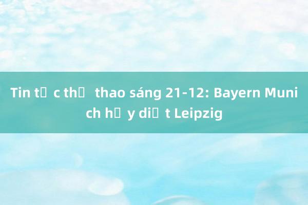 Tin tức thể thao sáng 21-12: Bayern Munich hủy diệt Leipzig