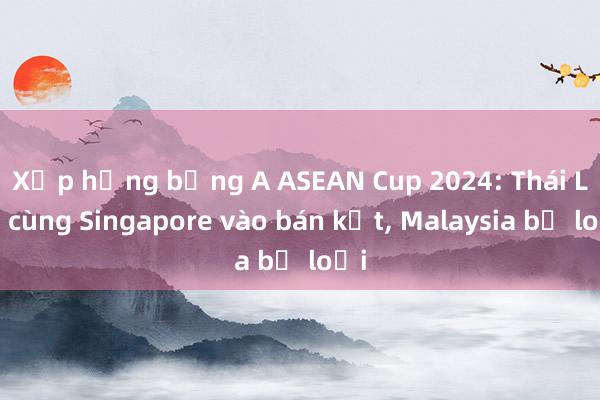 Xếp hạng bảng A ASEAN Cup 2024: Thái Lan cùng Singapore vào bán kết， Malaysia bị loại