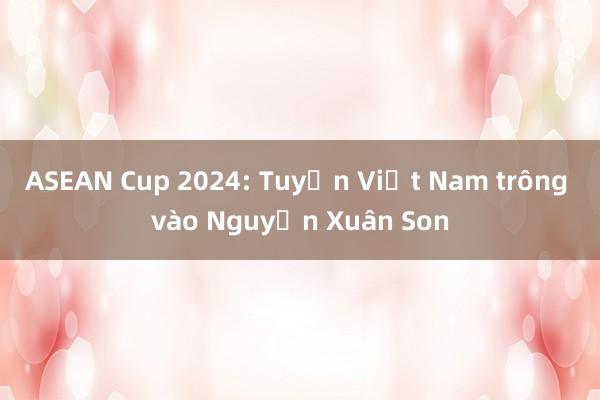 ASEAN Cup 2024: Tuyển Việt Nam trông vào Nguyễn Xuân Son