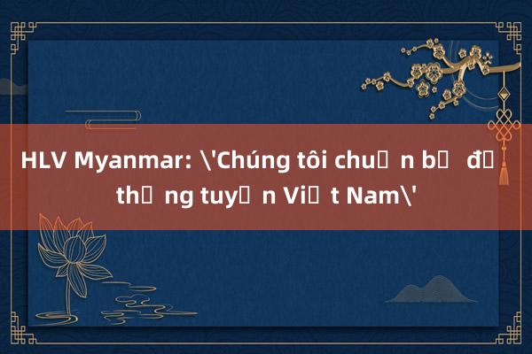 HLV Myanmar: 'Chúng tôi chuẩn bị để thắng tuyển Việt Nam'