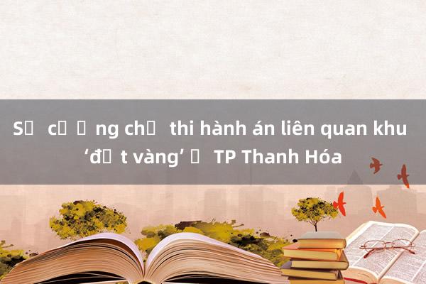 Sẽ cưỡng chế thi hành án liên quan khu ‘đất vàng’ ở TP Thanh Hóa