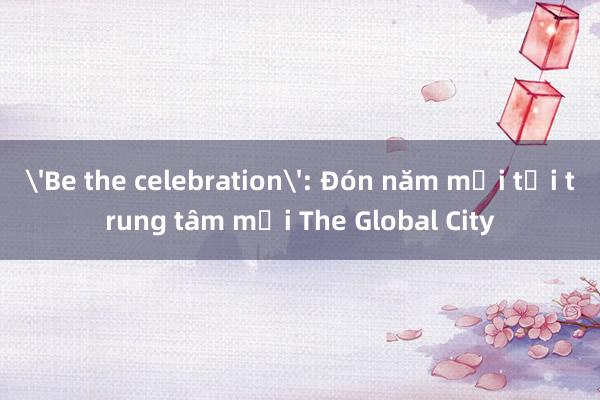 'Be the celebration': Đón năm mới tại trung tâm mới The Global City