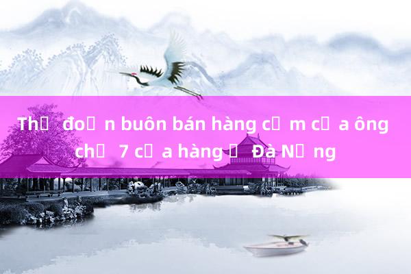 Thủ đoạn buôn bán hàng cấm của ông chủ 7 cửa hàng ở Đà Nẵng