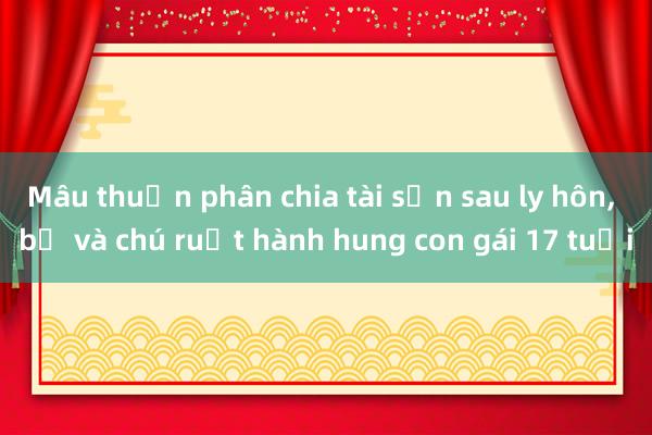 Mâu thuẫn phân chia tài sản sau ly hôn， bố và chú ruột hành hung con gái 17 tuổi