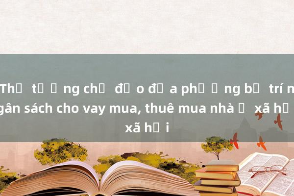 Thủ tướng chỉ đạo địa phương bố trí ngân sách cho vay mua， thuê mua nhà ở xã hội