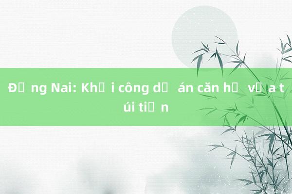 Đồng Nai: Khởi công dự án căn hộ vừa túi tiền