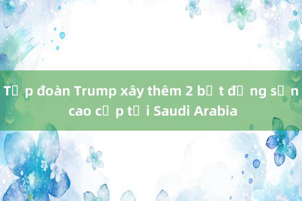 Tập đoàn Trump xây thêm 2 bất động sản cao cấp tại Saudi Arabia