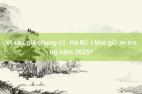 Vì sao giá chung cư Hà Nội khó giảm trong năm 2025?