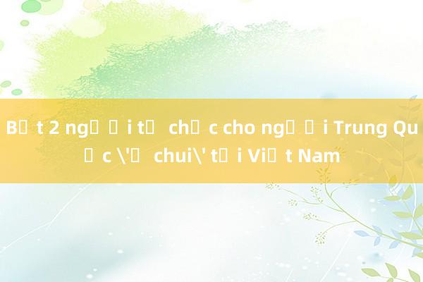 Bắt 2 người tổ chức cho người Trung Quốc 'ở chui' tại Việt Nam