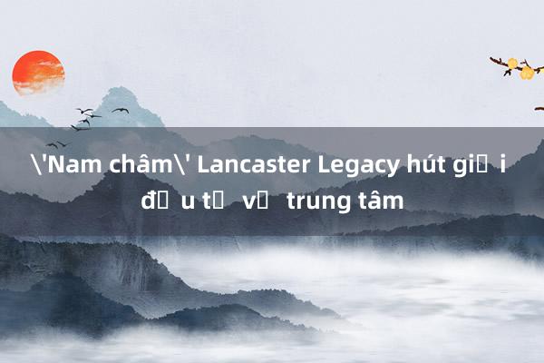 'Nam châm' Lancaster Legacy hút giới đầu tư về trung tâm