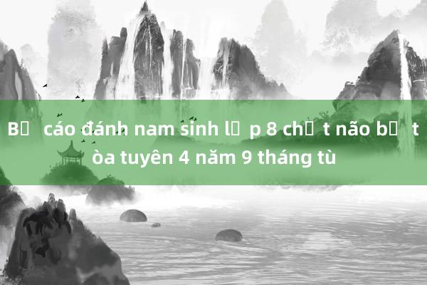 Bị cáo đánh nam sinh lớp 8 chết não bị tòa tuyên 4 năm 9 tháng tù